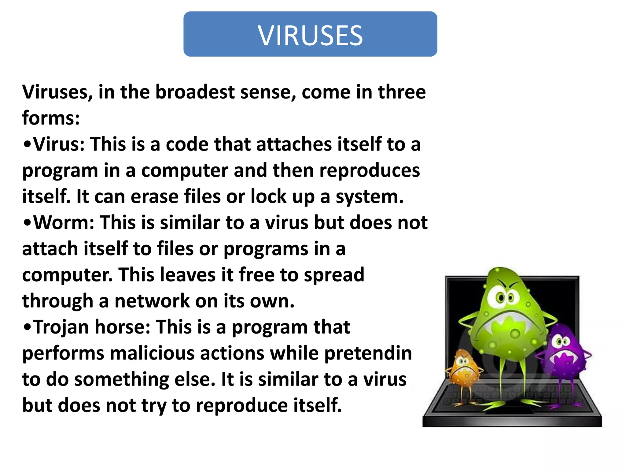 VIRUSES
Viruses, in the broadest sense, come in three
forms:
•Virus: This is a code that attaches itself to a
program in a computer and then reproduces
itself. It can erase files or lock up a system.
•Worm: This is similar to a virus but does not
attach itself to files or programs in a
computer. This leaves it free to spread
through a network on its own.
•Trojan horse: This is a program that
performs malicious actions while pretending
to do something else. It is similar to a virus
but does not try to reproduce itself.
 