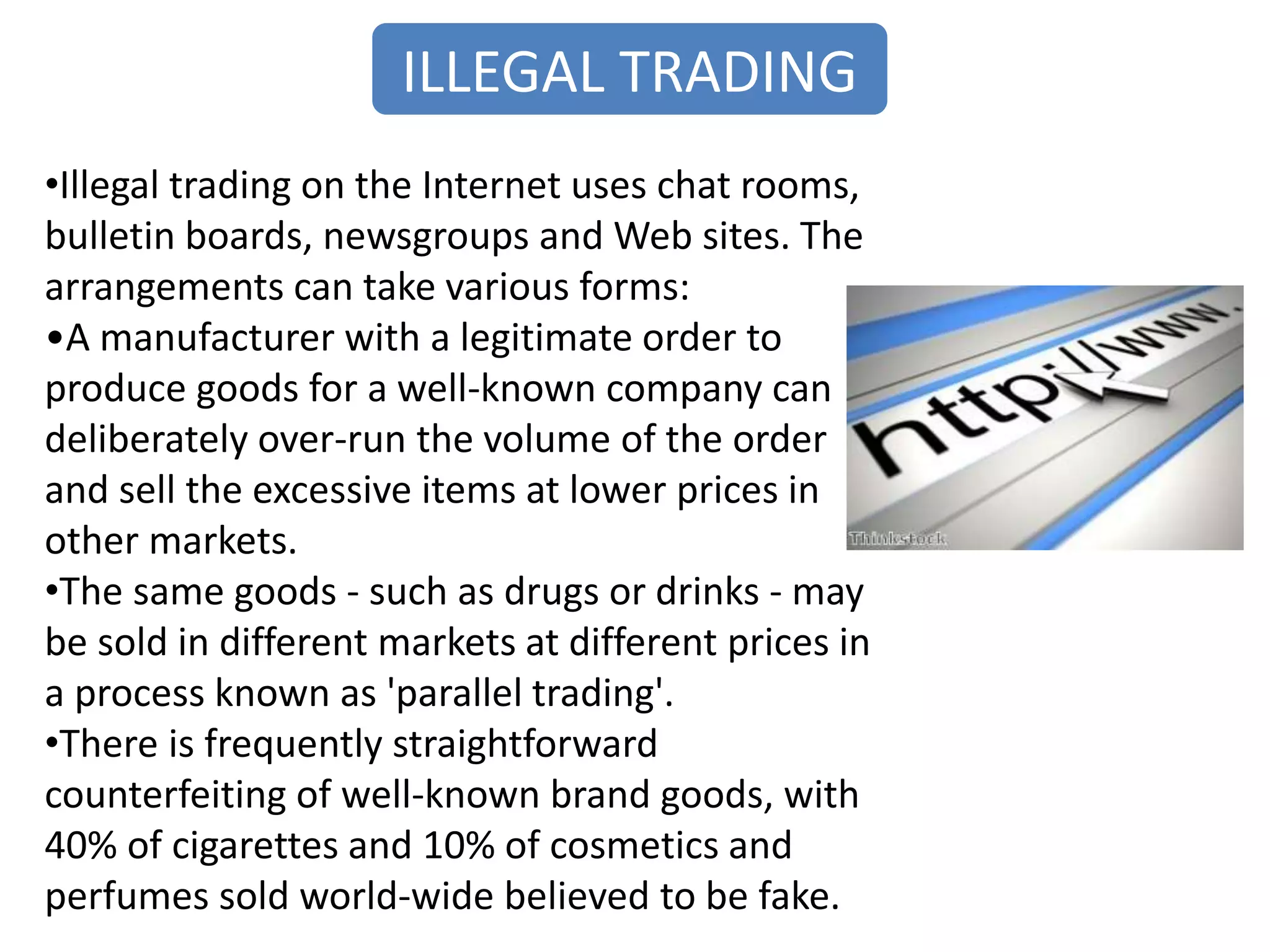 ILLEGAL TRADING
•Illegal trading on the Internet uses chat rooms,
bulletin boards, newsgroups and Web sites. The
arrangements can take various forms:
•A manufacturer with a legitimate order to
produce goods for a well-known company can
deliberately over-run the volume of the order
and sell the excessive items at lower prices in
other markets.
•The same goods - such as drugs or drinks - may
be sold in different markets at different prices in
a process known as 'parallel trading'.
•There is frequently straightforward
counterfeiting of well-known brand goods, with
40% of cigarettes and 10% of cosmetics and
perfumes sold world-wide believed to be fake.
 