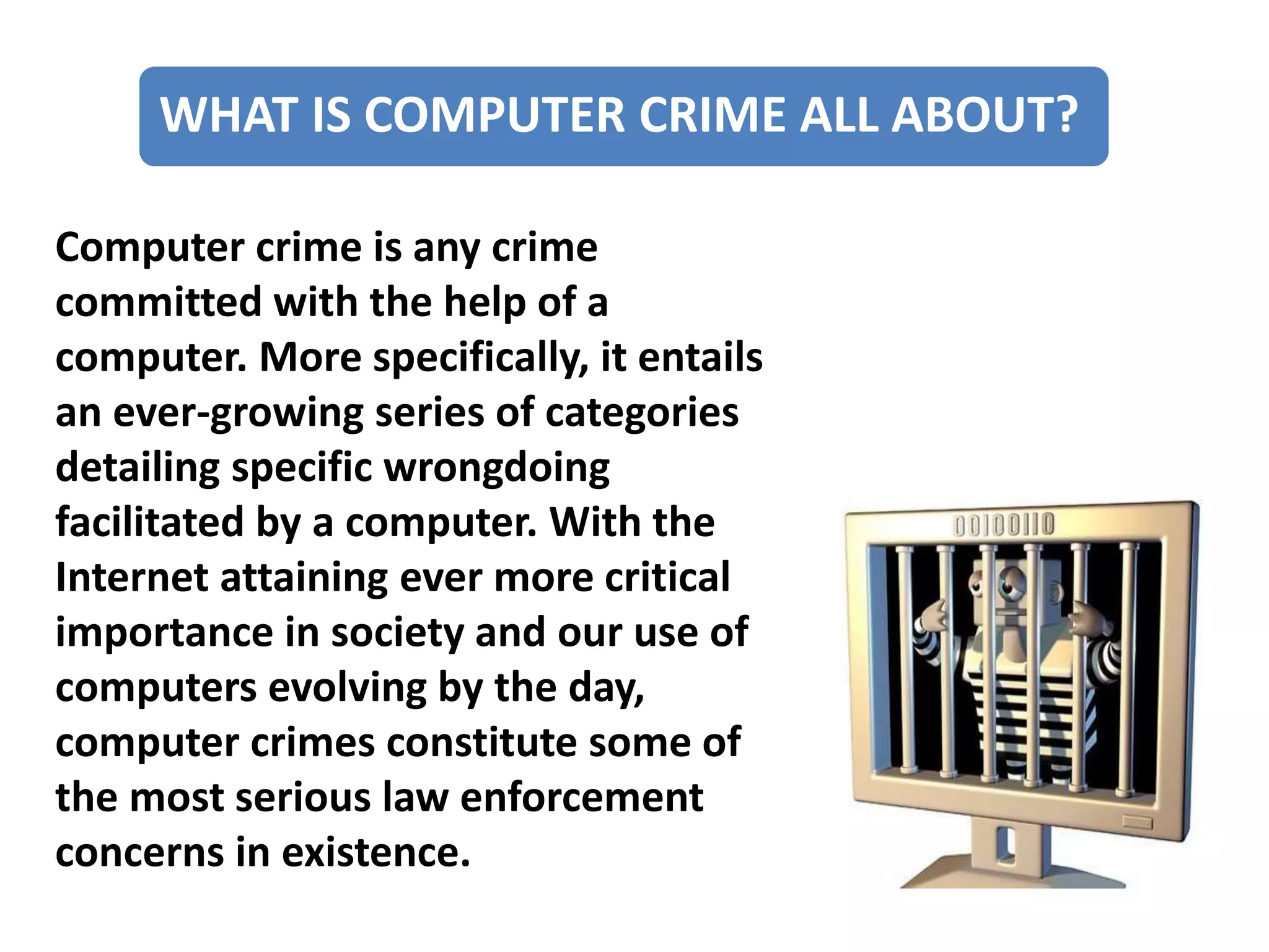 WHAT IS COMPUTER CRIME ALL ABOUT?
Computer crime is any crime
committed with the help of a
computer. More specifically, it entails
an ever-growing series of categories
detailing specific wrongdoing
facilitated by a computer. With the
Internet attaining ever more critical
importance in society and our use of
computers evolving by the day,
computer crimes constitute some of
the most serious law enforcement
concerns in existence.
 