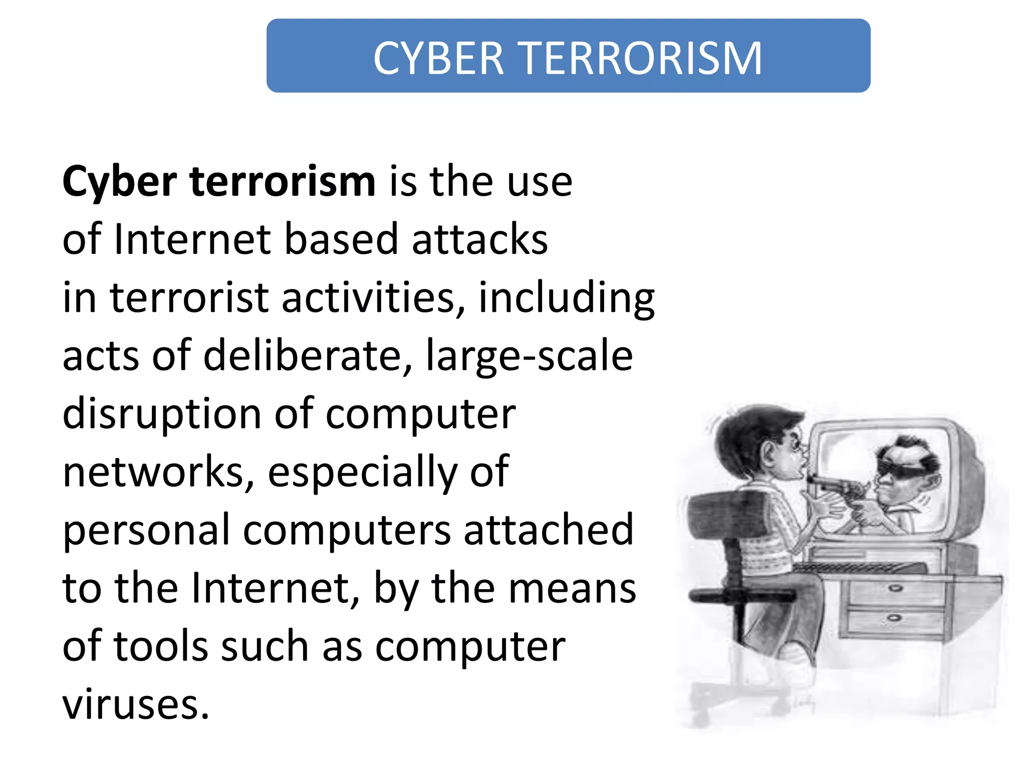 CYBER TERRORISM
Cyber terrorism is the use
of Internet based attacks
in terrorist activities, including
acts of deliberate, large-scale
disruption of computer
networks, especially of
personal computers attached
to the Internet, by the means
of tools such as computer
viruses.
 