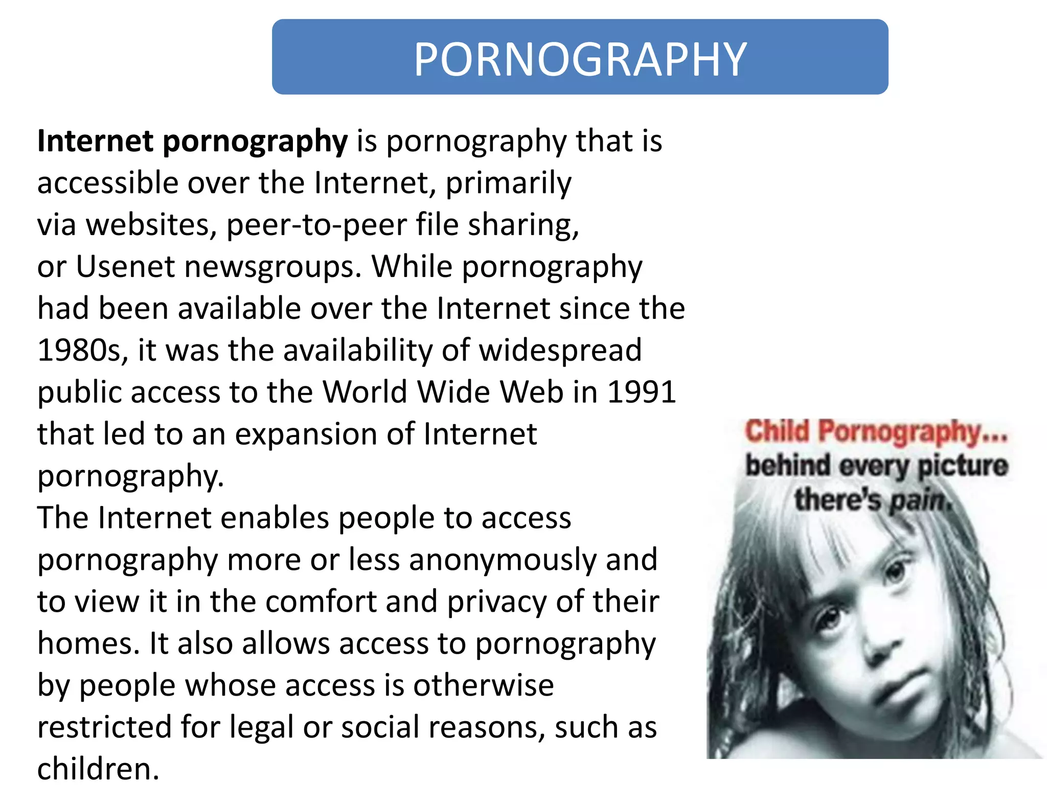 PORNOGRAPHY
Internet pornography is pornography that is
accessible over the Internet, primarily
via websites, peer-to-peer file sharing,
or Usenet newsgroups. While pornography
had been available over the Internet since the
1980s, it was the availability of widespread
public access to the World Wide Web in 1991
that led to an expansion of Internet
pornography.
The Internet enables people to access
pornography more or less anonymously and
to view it in the comfort and privacy of their
homes. It also allows access to pornography
by people whose access is otherwise
restricted for legal or social reasons, such as
children.
 