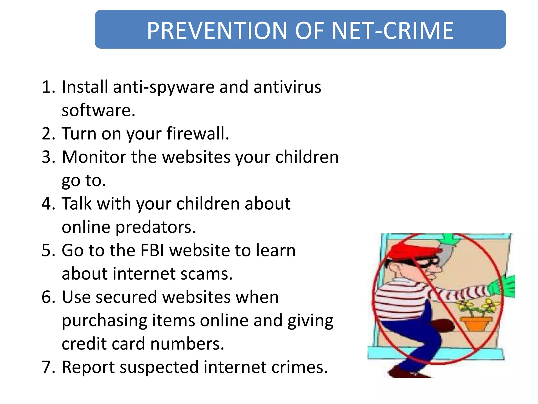 PREVENTION OF NET-CRIME
1. Install anti-spyware and antivirus
software.
2. Turn on your firewall.
3. Monitor the websites your children
go to.
4. Talk with your children about
online predators.
5. Go to the FBI website to learn
about internet scams.
6. Use secured websites when
purchasing items online and giving
credit card numbers.
7. Report suspected internet crimes.
 
