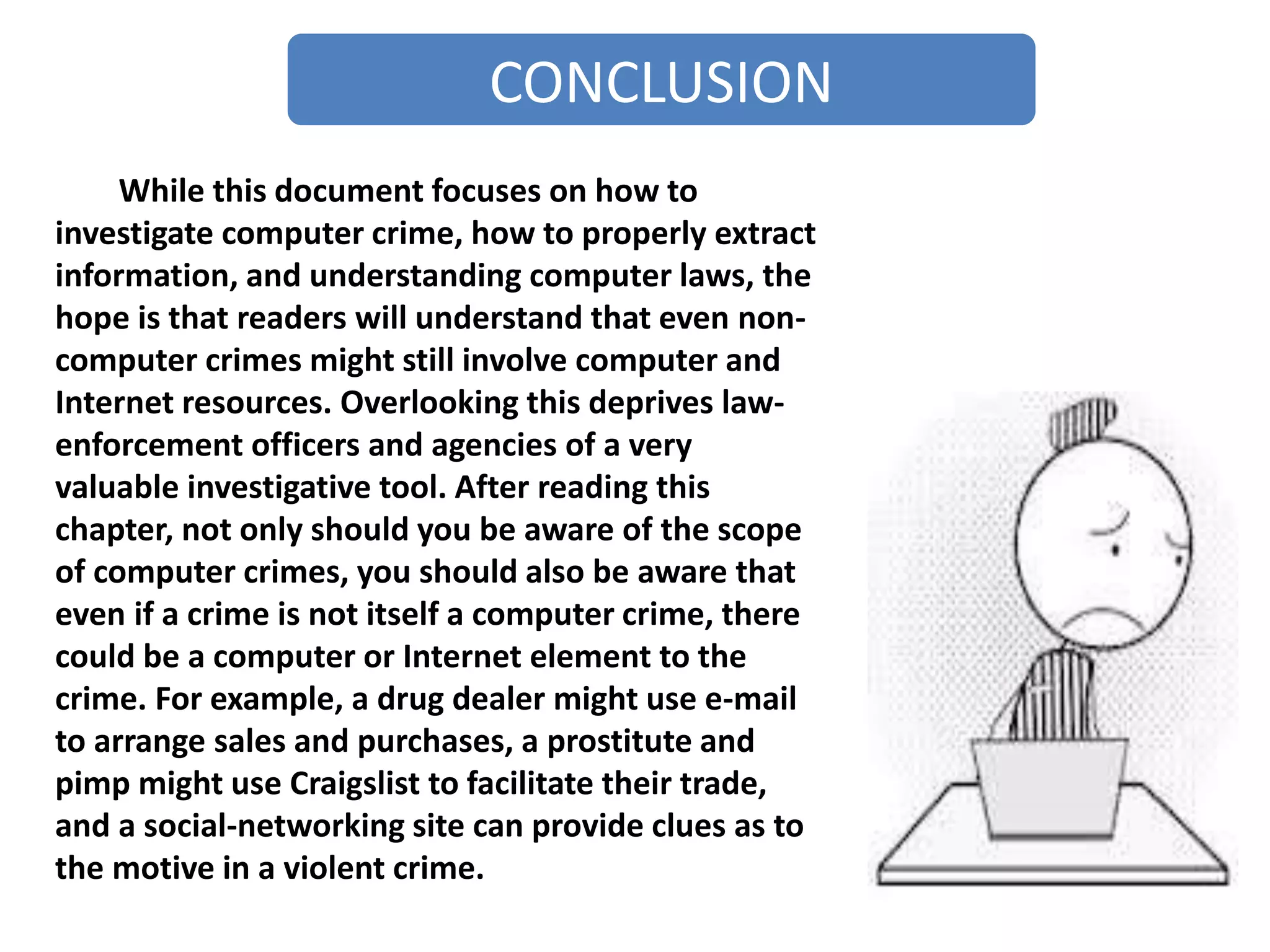 CONCLUSION
While this document focuses on how to
investigate computer crime, how to properly extract
information, and understanding computer laws, the
hope is that readers will understand that even non-
computer crimes might still involve computer and
Internet resources. Overlooking this deprives law-
enforcement officers and agencies of a very
valuable investigative tool. After reading this
chapter, not only should you be aware of the scope
of computer crimes, you should also be aware that
even if a crime is not itself a computer crime, there
could be a computer or Internet element to the
crime. For example, a drug dealer might use e-mail
to arrange sales and purchases, a prostitute and
pimp might use Craigslist to facilitate their trade,
and a social-networking site can provide clues as to
the motive in a violent crime.
 