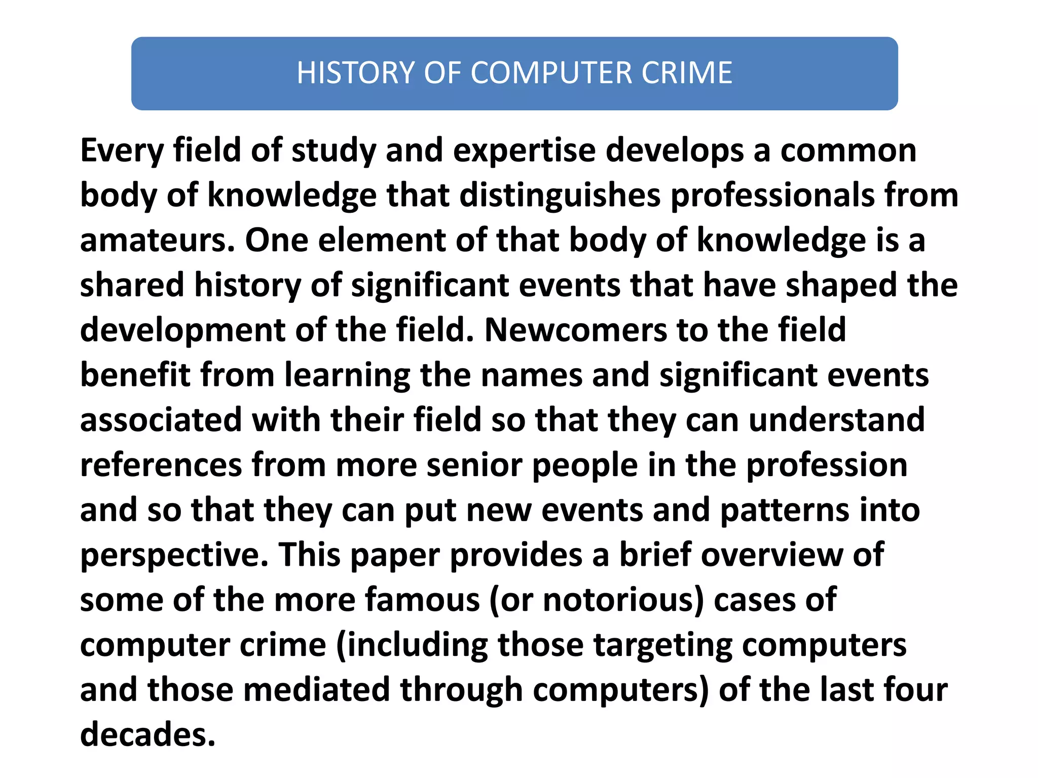HISTORY OF COMPUTER CRIME
Every field of study and expertise develops a common
body of knowledge that distinguishes professionals from
amateurs. One element of that body of knowledge is a
shared history of significant events that have shaped the
development of the field. Newcomers to the field
benefit from learning the names and significant events
associated with their field so that they can understand
references from more senior people in the profession
and so that they can put new events and patterns into
perspective. This paper provides a brief overview of
some of the more famous (or notorious) cases of
computer crime (including those targeting computers
and those mediated through computers) of the last four
decades.
 