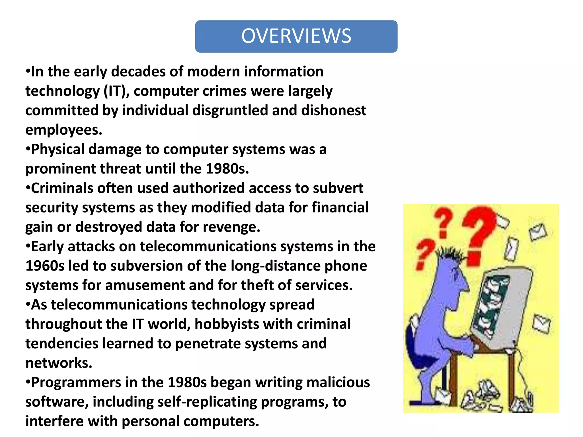 OVERVIEWS
•In the early decades of modern information
technology (IT), computer crimes were largely
committed by individual disgruntled and dishonest
employees.
•Physical damage to computer systems was a
prominent threat until the 1980s.
•Criminals often used authorized access to subvert
security systems as they modified data for financial
gain or destroyed data for revenge.
•Early attacks on telecommunications systems in the
1960s led to subversion of the long-distance phone
systems for amusement and for theft of services.
•As telecommunications technology spread
throughout the IT world, hobbyists with criminal
tendencies learned to penetrate systems and
networks.
•Programmers in the 1980s began writing malicious
software, including self-replicating programs, to
interfere with personal computers.
 