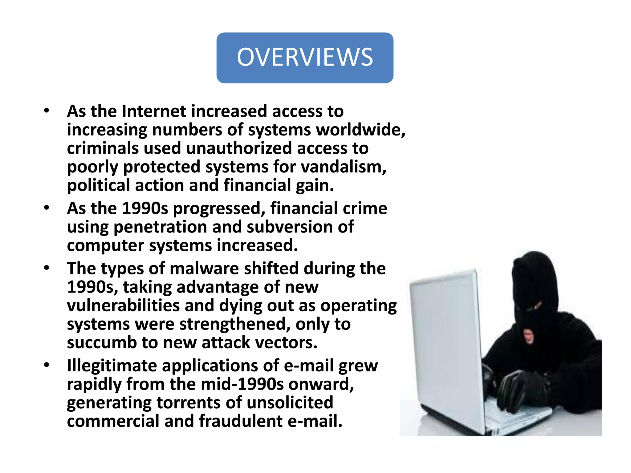 OVERVIEWS
• As the Internet increased access to
increasing numbers of systems worldwide,
criminals used unauthorized access to
poorly protected systems for vandalism,
political action and financial gain.
• As the 1990s progressed, financial crime
using penetration and subversion of
computer systems increased.
• The types of malware shifted during the
1990s, taking advantage of new
vulnerabilities and dying out as operating
systems were strengthened, only to
succumb to new attack vectors.
• Illegitimate applications of e-mail grew
rapidly from the mid-1990s onward,
generating torrents of unsolicited
commercial and fraudulent e-mail.
 