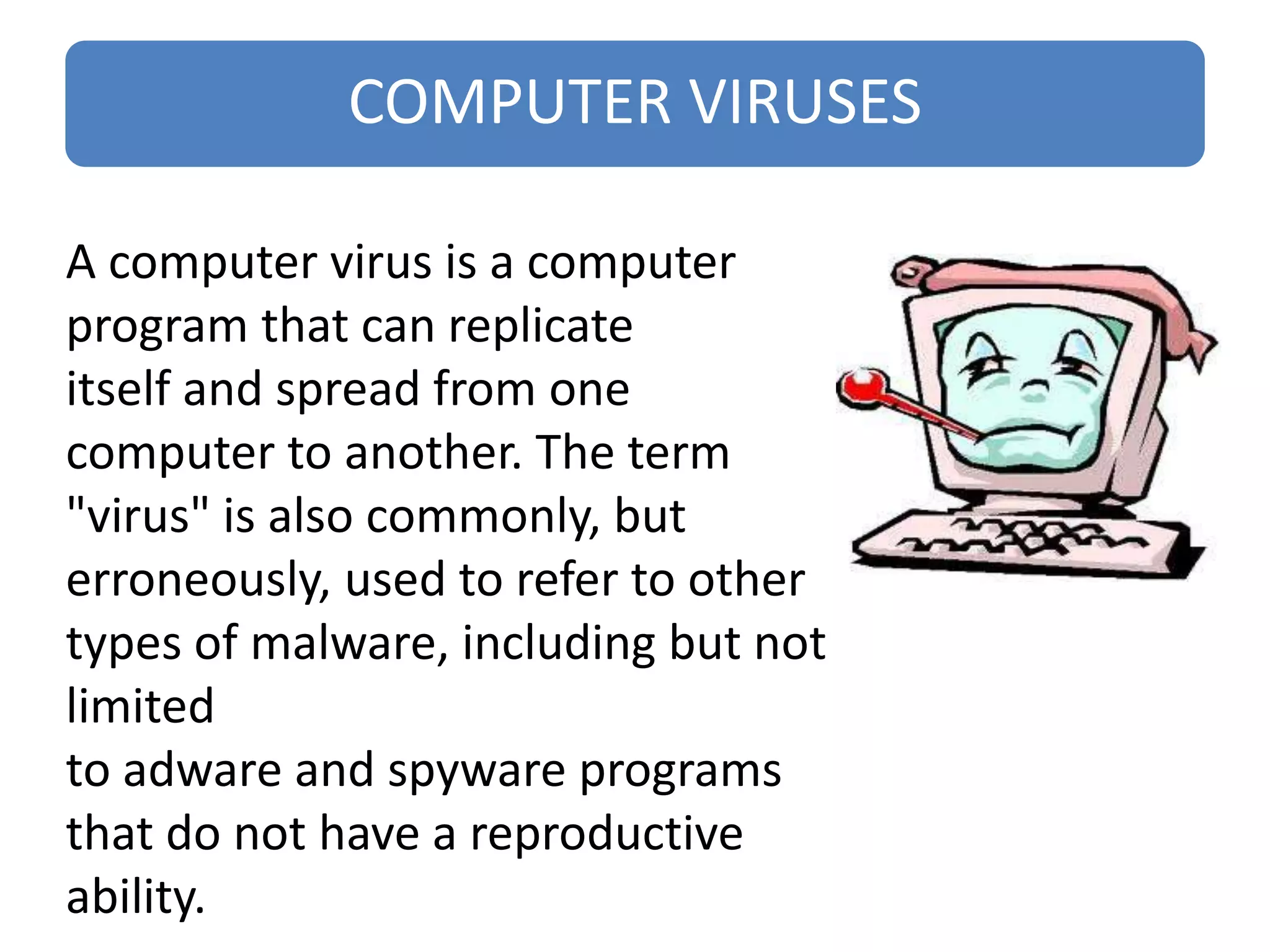 COMPUTER VIRUSES
A computer virus is a computer
program that can replicate
itself and spread from one
computer to another. The term
"virus" is also commonly, but
erroneously, used to refer to other
types of malware, including but not
limited
to adware and spyware programs
that do not have a reproductive
ability.
 