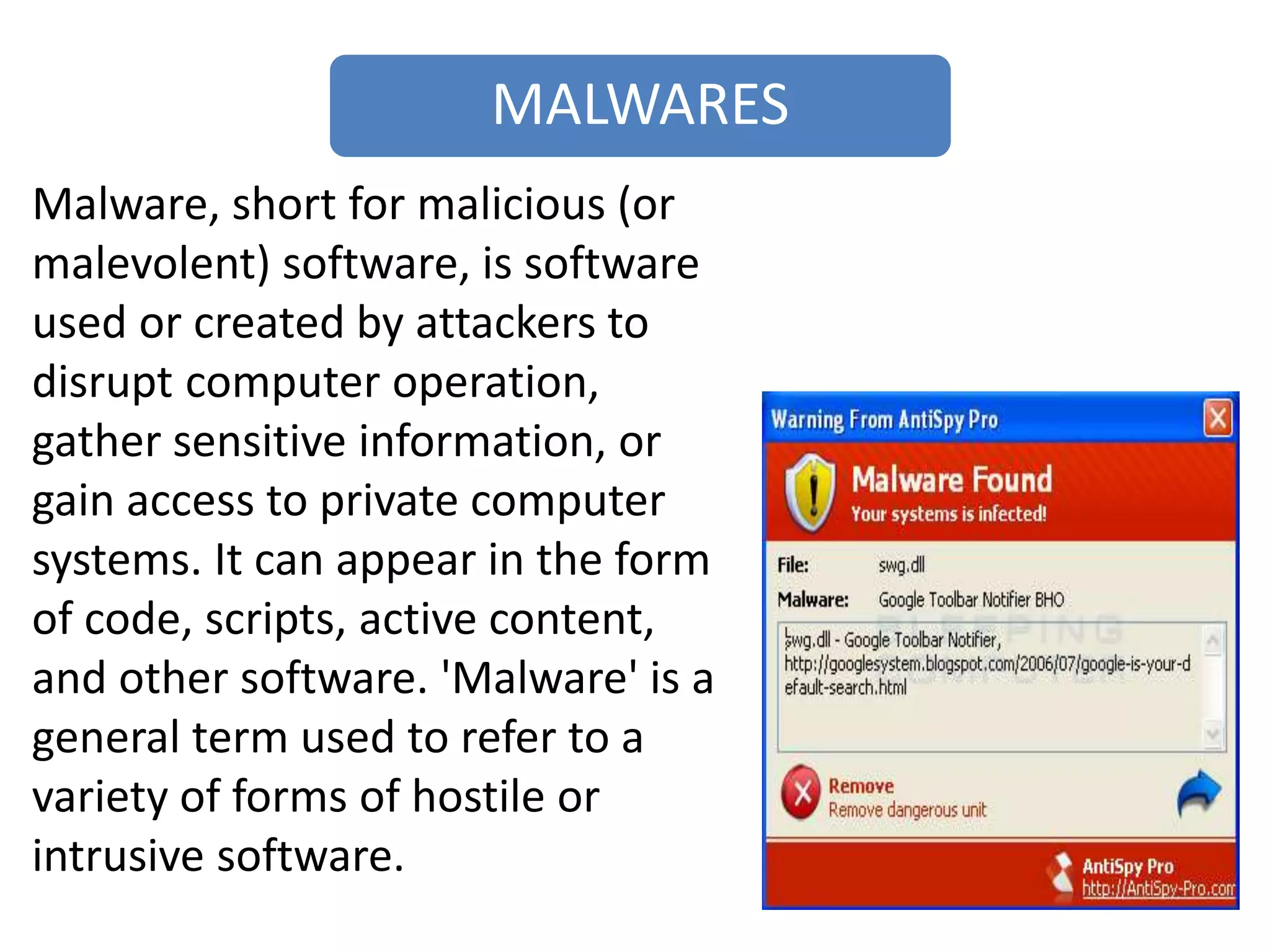 MALWARES
Malware, short for malicious (or
malevolent) software, is software
used or created by attackers to
disrupt computer operation,
gather sensitive information, or
gain access to private computer
systems. It can appear in the form
of code, scripts, active content,
and other software. 'Malware' is a
general term used to refer to a
variety of forms of hostile or
intrusive software.
 