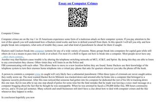 Essay on Computer Crimes
Computer Crimes
Computer crimes are on the rise 1 in 10 Americans experience some form of a malicious attack on their computer system. If you pay attention to the
rest of this speech you will understand how a Hackers mind works and how to defend yourself from them. In this speech I will tell you why and how
people break into computers, what sorts of trouble they cause, and what kind of punishment lie ahead for them if caught.
Hackers and Crackers break into computer systems for any of a wide variety of reasons. Many groups break into computers for capital gain while still
others do it as a means to pass time at work or at school. For most it's a thrill to figure out how to break into a computer. Most people never have any
...show more content...
Another way that Hackers cause trouble is by altering the telephone switching networks at MCI, AT&T, and Sprint. By doing this they are able to listen
to any conversation they choose. Often–times they will listen in on the Police and
FBI communicating with each–other. This allows them to move to a new location before they are found. Some Hackers use their knowledge of the
telephone system to turn their enemies home telephone into a virtual pay–phone that asks for quarters whenever you take the phone off the hook.
A person to commits a computer crime in caught will very likely face a substantial punishment. Often these types of criminals are never caught unless
they really screw up. The most wanted Hacker Kevin Mitinick was tracked down and arrested after he broke into a computer that belonged to a
Japanese security professional. After this man noticed that someone had gotten into his computer he dedicated the rest of his life to tracking down
this one man. Kevin was able to say one step ahead of police for some time but the fatal mistake that he made was leaving a voice–mail message on a
computer bragging about the fact that he thought he was unstoppable. When he was arrested he faced a 250,000 dollar fine, 900 hours community
service, and a 10 year jail sentence. Many schools and small businesses still don't have a clue about how to deal with computer crimes and the like
whenever they happen to strike.
In conclusion hopefully you now
 