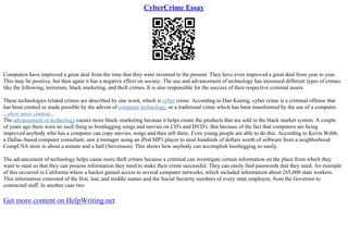 CyberCrime Essay
Computers have improved a great deal from the time that they were invented to the present. They have even improved a great deal from year to year.
This may be positive, but then again it has a negative effect on society. The use and advancement of technology has increased different types of crimes
like the following; terrorism, black marketing, and theft crimes. It is also responsible for the success of their respective criminal assets.
These technologies related crimes are described by one word, which is cyber crime. According to Dan Koenig, cyber crime is a criminal offense that
has been created or made possible by the advent of computer technology, or a traditional crime which has been transformed by the use of a computer.
...show more content...
The advancement of technology causes more black–marketing because it helps create the products that are sold in the black market system. A couple
of years ago there were no such thing as bootlegging songs and movies on CD's and DVD's. But because of the fact that computers are being
improved anybody who has a computer can copy movies, songs and then sell them. Even young people are able to do this. According to Kevin Webb,
a Dallas–based computer consultant, saw a teenager using an iPod MP3 player to steal hundreds of dollars worth of software from a neighborhood
CompUSA store in about a minute and a half (Stevenson). This shows how anybody can accomplish bootlegging so easily.
The advancement of technology helps cause more theft crimes because a criminal can investigate certain information on the place from which they
want to steal so that they can possess information they need to make their crime successful. They can easily find passwords that they need. An example
of this occurred in California where a hacker gained access to several computer networks, which included information about 265,000 state workers.
This information consisted of the first, last, and middle names and the Social Security numbers of every state employee, from the Governor to
contracted staff. In another case two
Get more content on HelpWriting.net
 