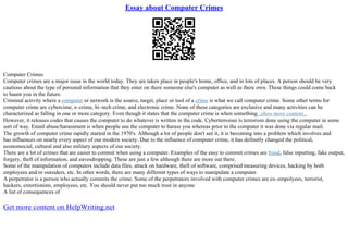 Essay about Computer Crimes
Computer Crimes
Computer crimes are a major issue in the world today. They are taken place in people's home, office, and in lots of places. A person should be very
cautious about the type of personal information that they enter on there someone else's computer as well as there own. These things could come back
to haunt you in the future.
Criminal activity where a computer or network is the source, target, place or tool of a crime is what we call computer crime. Some other terms for
computer crime are cybercime, e–crime, hi–tech crime, and electronic crime. None of these categories are exclusive and many activities can be
characterized as falling in one or more category. Even though it states that the computer crime is when something...show more content...
However, it releases codes that causes the computer to do whatever is written in the code. Cyberterroism is terrorism done using the computer in some
sort of way. Email abuse/harassment is when people use the computer to harass you whereas prior to the computer it was done via regular mail.
The growth of computer crime rapidly started in the 1970's. Although a lot of people don't see it, it is becoming into a problem which involves and
has influences on nearly every aspect of our modern society. Due to the influence of computer crime, it has definetly changed the political,
economocial, cultural and also military aspects of our society.
There are a lot of crimes that are easier to commit when using a computer. Examples of the easy to commit crimes are fraud, false inputting, fake output,
forgery, theft of information, and eavesdropping. These are just a few although there are more out there.
Some of the manipulation of computers include data files, attack on hardware, theft of software, comprised measuring devices, hacking by both
employees and/or outsiders, etc. In other words, there are many different types of ways to manipulate a computer.
A perpetrator is a person who actually commits the crime. Some of the perpetrators involved with computer crimes are ex–empolyees, terrorist,
hackers, extortionists, employees, etc. You should never put too much trust in anyone
A list of consequences of
Get more content on HelpWriting.net
 