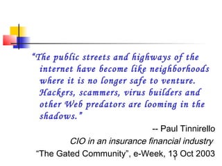 “The public streets and highways of the
  internet have become like neighborhoods
  where it is no longer safe to venture.
  Hackers, scammers, virus builders and
  other Web predators are looming in the
  shadows.”
                               -- Paul Tinnirello
         CIO in an insurance financial industry
 “The Gated Community”, e-Week, 13 Oct 2003
                                    1
 