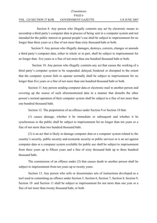 (Translation)
                                        PAGE 6
VOL. 124 SECTION 27 KOR.         GOVERNMENT GAZETTE                              118 JUNE 2007


               Section 8. Any person who illegally commits any act by electronic means to
eavesdrop a third party’s computer data in process of being sent in a computer system and not
intended for the public interest or general people’s use shall be subject to imprisonment for no
longer than three years or a fine of not more than sixty thousand baht or both.
          Section 9. Any person who illegally damages, destroys, corrects, changes or amends
a third party’s computer data, either in whole or in part, shall be subject to imprisonment for
no longer than five years or a fine of not more than one hundred thousand baht or both.

          Section 10. Any person who illegally commits any act that causes the working of a
third party’s computer system to be suspended, delayed, hindered or disrupted to the extent
that the computer system fails to operate normally shall be subject to imprisonment for no
longer than five years or a fine of not more than one hundred thousand baht or both.

       Section 11 Any person sending computer data or electronic mail to another person and
covering up the source of such aforementioned data in a manner that disturbs the other
person’s normal operation of their computer system shall be subject to a fine of not more than
one hundred thousand baht.

       Section 12. The perpetration of an offence under Section 9 or Section 10 that:

       (1) causes damage, whether it be immediate or subsequent and whether it be
synchronous to the public shall be subject to imprisonment for no longer than ten years or a
fine of not more than two hundred thousand baht.

       (2) is an act that is likely to damage computer data or a computer system related to the
country’s security, public security and economic security or public services or is an act against
computer data or a computer system available for public use shall be subject to imprisonment
from three years up to fifteen years and a fine of sixty thousand baht up to three hundred
thousand baht.

       The commission of an offence under (2) that causes death to another person shall be
subject to imprisonment from ten years up to twenty years.

       Section 13. Any person who sells or disseminates sets of instructions developed as a
tool used in committing an offence under Section 5, Section 6, Section 7, Section 8, Section 9,
Section 10 and Section 11 shall be subject to imprisonment for not more than one year or a
fine of not more than twenty thousand baht, or both.
 