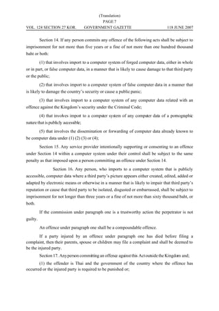 (Translation)
                                             PAGE 7
VOL. 124 SECTION 27 KOR.              GOVERNMENT GAZETTE                           118 JUNE 2007


          Section 14. If any person commits any offence of the following acts shall be subject to
imprisonment for not more than five years or a fine of not more than one hundred thousand
baht or both:
          (1) that involves import to a computer system of forged computer data, either in whole
or in part, or false computer data, in a manner that is likely to cause damage to that third party
or the public;
          (2) that involves import to a computer system of false computer data in a manner that
is likely to damage the country’s security or cause a public panic;
          (3) that involves import to a computer system of any computer data related with an
offence against the Kingdom’s security under the Criminal Code;
          (4) that involves import to a computer system of any computer data of a pornographic
nature that is publicly accessible;
          (5) that involves the dissemination or forwarding of computer data already known to
be computer data under (1) (2) (3) or (4);
          Section 15. Any service provider intentionally supporting or consenting to an offence
under Section 14 within a computer system under their control shall be subject to the same
penalty as that imposed upon a person committing an offence under Section 14.
                 Section 16. Any person, who imports to a computer system that is publicly
accessible, computer data where a third party’s picture appears either created, edited, added or
adapted by electronic means or otherwise in a manner that is likely to impair that third party’s
reputation or cause that third party to be isolated, disgusted or embarrassed, shall be subject to
imprisonment for not longer than three years or a fine of not more than sixty thousand baht, or
both.
          If the commission under paragraph one is a trustworthy action the perpetrator is not
guilty.
          An offence under paragraph one shall be a compoundable offence.
        If a party injured by an offence under paragraph one has died before filing a
complaint, then their parents, spouse or children may file a complaint and shall be deemed to
be the injured party.
          Section 17. Any person committing an offence against this Act outside the Kingdom and;
       (1) the offender is Thai and the government of the country where the offence has
occurred or the injured party is required to be punished or;
 