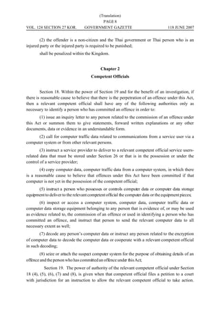 (Translation)
                                         PAGE 8
VOL. 124 SECTION 27 KOR.          GOVERNMENT GAZETTE                              118 JUNE 2007


        (2) the offender is a non-citizen and the Thai government or Thai person who is an
injured party or the injured party is required to be punished;
       shall be penalized within the Kingdom.


                                           Chapter 2
                                     Competent Officials


        Section 18. Within the power of Section 19 and for the benefit of an investigation, if
there is reasonable cause to believe that there is the perpetration of an offence under this Act,
then a relevant competent official shall have any of the following authorities only as
necessary to identify a person who has committed an offence in order to:
       (1) issue an inquiry letter to any person related to the commission of an offence under
this Act or summon them to give statements, forward written explanations or any other
documents, data or evidence in an understandable form.
      (2) call for computer traffic data related to communications from a service user via a
computer system or from other relevant persons.
        (3) instruct a service provider to deliver to a relevant competent official service users-
related data that must be stored under Section 26 or that is in the possession or under the
control of a service provider;
        (4) copy computer data, computer traffic data from a computer system, in which there
is a reasonable cause to believe that offences under this Act have been committed if that
computer is not yet in the possession of the competent official;
      (5) instruct a person who possesses or controls computer data or computer data storage
equipment to deliver to the relevant competent official the computer data or the equipment pieces;
       (6) inspect or access a computer system, computer data, computer traffic data or
computer data storage equipment belonging to any person that is evidence of, or may be used
as evidence related to, the commission of an offence or used in identifying a person who has
committed an offence, and instruct that person to send the relevant computer data to all
necessary extent as well;
        (7) decode any person’s computer data or instruct any person related to the encryption
of computer data to decode the computer data or cooperate with a relevant competent official
in such decoding;
        (8) seize or attach the suspect computer system for the purpose of obtaining details of an
offence and the person who has committed an offence under this Act;
          Section 19. The power of authority of the relevant competent official under Section
18 (4), (5), (6), (7) and (8), is given when that competent official files a petition to a court
with jurisdiction for an instruction to allow the relevant competent official to take action.
 