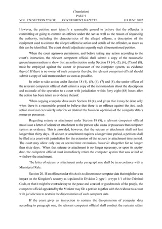(Translation)
                                          PAGE 9
VOL. 124 SECTION 27 KOR.           GOVERNMENT GAZETTE                                 118 JUNE 2007


However, the petition must identify a reasonable ground to believe that the offender is
committing or going to commit an offence under the Act as well as the reason of requesting
the authority, including the characteristics of the alleged offense, a description of the
equipment used to commit the alleged offensive action and details of the offender, as much as
this can be identified. The court should adjudicate urgently such aforementioned petition.
        When the court approves permission, and before taking any action according to the
court’s instruction, the relevant competent official shall submit a copy of the reasonable
ground memorandum to show that an authorization under Section 18 (4), (5), (6), (7) and (8),
must be employed against the owner or possessor of the computer system, as evidence
thereof. If there is no owner of such computer thereby, the relevant competent official should
submit a copy of said memorandum as soon as possible.
        In order to take action under Section 18 (4), (5), (6), (7) and (8), the senior officer of
the relevant competent official shall submit a copy of the memorandum about the description
and rationale of the operation to a court with jurisdiction within forty eight (48) hours after
the action has been taken as evidence thereof.
       When copying computer data under Section 18 (4), and given that it may be done only
when there is a reasonable ground to believe that there is an offence against the Act, such
action must not excessively interfere or obstruct the business operation of the computer data’s
owner or possessor.
        Regarding seizure or attachment under Section 18 (8), a relevant competent official
must issue a letter of seizure or attachment to the person who owns or possesses that computer
system as evidence. This is provided, however, that the seizure or attachment shall not last
longer than thirty days. If seizure or attachment requires a longer time period, a petition shall
be filed at a court with jurisdiction for the extension of the seizure or attachment time period.
The court may allow only one or several time extensions, however altogether for no longer
than sixty days. When that seizure or attachment is no longer necessary, or upon its expiry
date, the competent official must immediately return the computer system that was seized or
withdraw the attachment.
        The letter of seizure or attachment under paragraph one shall be in accordance with a
Ministerial Rule.
        Section 20. If an offence under this Act is to disseminate computer data that might have an
impact on the Kingdom’s security as stipulated in Division 2 type 1 or type 1/1 of the Criminal
Code, or that it might be contradictory to the peace and concord or good morals of the people, the
competent official appointed by the Minister may file a petition together with the evidence to a court
with jurisdiction to restrain the dissemination of such computer data.
        If the court gives an instruction to restrain the dissemination of computer data
according to paragraph one, the relevant competent official shall conduct the restraint either
 