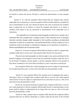 (Translation)
                                         PAGE 10
VOL. 124 SECTION 27 KOR.          GOVERNMENT GAZETTE                               118 JUNE 2007


by himself or instruct the Service Provider to restrain the dissemination of such computer
data.
        Section 21. If a relevant competent official found that any computer data contains
undesirable sets of instructions, a relevant competent official with the authority to prohibit the
sale or dissemination of such, may instruct the person who owns or possesses the computer
data to suspend the use of, destroy or correct the computer data therein, or to impose a
condition with respect to the use, possession or dissemination of the undesirable sets of
instructions.
            The undesirable sets of instructions under paragraph one shall mean to include sets of
instructions that cause computer data, a computer system or other instruction sets to be damaged,
destroyed, corrected, changed, added, interrupted or, fail to perform according to pre-determined
instructions or otherwise as required by a relevant Ministerial Rule, with the exception of sets of
instructions aimed at preventing or correcting the foregoing sets of instructions as required by a
Minister and published in the Government Gazette.
          Section 22. A relevant competent official shall not disclose or deliver computer data,
computer traffic data or service users’ data acquired under Section 18 to any person.
          The provisions under paragraph one shall not apply to any actions performed for the
benefit of lodging a lawsuit against a person who has committed an offence under this Act or
for the benefit of lodging a lawsuit against a relevant competent official on the grounds of
their abuse of authority or for action taken according to a court’s instruction or permission.
          Any competent official who violates paragraph one must be subject to imprisonment
for no longer than three years or a fine of not more than sixty thousand baht, or both.


           Section 23. Any competent official who commits an act of negligence that causes a
third party to know of computer data, computer traffic data or a service user’s data acquired
under Section 18 must be subject to imprisonment for no more than one year or a fine of not
more than twenty thousand baht, or both.
          Section 24. Any person knowing of computer data, computer traffic data or a service
user’s data acquired by a relevant competent official under Section 18 and disclosing it to any
person shall be subject to imprisonment for no longer than two years or a fine of not more
than forty thousand baht, or both.
          Section 25. Data, computer data or computer traffic data that the competent official
acquired under this Act shall be admissible as evidence under the provision of the Criminal
 