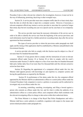 (Translation)
                                         PAGE 11
VOL. 124 SECTION 27 KOR.          GOVERNMENT GAZETTE                               118 JUNE 2007


Procedure Code or other relevant law related to the investigation, however, it must not be in
the way of influencing, promising, deceiving or other wrongful ways.
        Section 26. A service provider must store computer traffic data for at least ninety days
from the date on which the data is input into a computer system. However, if necessary, a
relevant competent official may instruct a service provider to store data for a period of longer
than ninety days but not exceeding one year on a special case by case basis or on a temporary
basis.
            The service provider must keep the necessary information of the service user in
order to be able to identify the service user from the beginning of the service provision, and
such information must be kept for a further period not exceeding ninety days after the service
agreement has been terminated.
            The types of service provider to whom the provisions under paragraph one shall
apply and the timing of this application shall be established by a Minister and published in the
Government Gazette.
       A service provider who fails to comply with this Section must be subject to a fine of
not more than five hundred thousand baht.
            Section 27. If any person fails to comply with the instructions of court or relevant
competent official under Section 18 or Section 20 or fails to comply with the court’s
instruction under Section 21 shall be subject to a fine of not more than two hundred thousand
baht and a further daily fine of not more than five thousand baht until the relevant corrective
action has been taken.
       Section 28. Regarding the appointment of a competent official under this Act, the
Minister shall appoint persons with knowledge of, and expertise in, computer systems and
having the qualifications as required by the Minister.
             Section 29. In performance of the duties under this Act, the competent official
appointed by the Minister shall be an administrative officer or a senior police officer under the
Criminal Procedure Code competent to receive a petition or accusation and be authorized to
investigate only on an offence under this Act.
             In arresting, controlling, searching, investigating, and filing a lawsuit against a
person who commits an offence under this Act, and for what is within the authority of an
administrative officer or a senior police officer, such competent officer shall coordinate with
the relevant investigating officer in charge to take action within their authorized duties.
       The Prime Minister is in charge of the Royal Thai Police Headquarters and with a
Minister shall have a joint authority to establish a regulation with respect to the means and
action-related procedures under paragraph two.
 