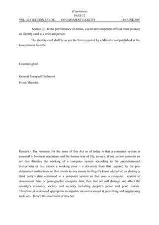 (Translation)
                                         PAGE 12
VOL. 124 SECTION 27 KOR.          GOVERNMENT GAZETTE                            118 JUNE 2007


          Section 30. In the performance of duties, a relevant competent official must produce
an identity card to a relevant person.
         The identity card shall be as per the form required by a Minister and published in the
Government Gazette.




Countersigned


General Surayud Chulanont
Prime Minister




Remark:- The rationale for the issue of this Act as of today is that a computer system is
essential to business operations and the human way of life, as such, if any person commits an
act that disables the working of a computer system according to the pre-determined
instructions or that causes a working error – a deviation from that required by the pre-
determined instructions or that resorts to any means to illegally know of, correct or destroy a
third party’s data contained in a computer system or that uses a computer           system to
disseminate false or pornographic computer data, then that act will damage and affect the
country’s economy, society and security including people’s peace and good morals.
Therefore, it is deemed appropriate to stipulate measures aimed at preventing and suppressing
such acts. Hence the enactment of this Act.
 