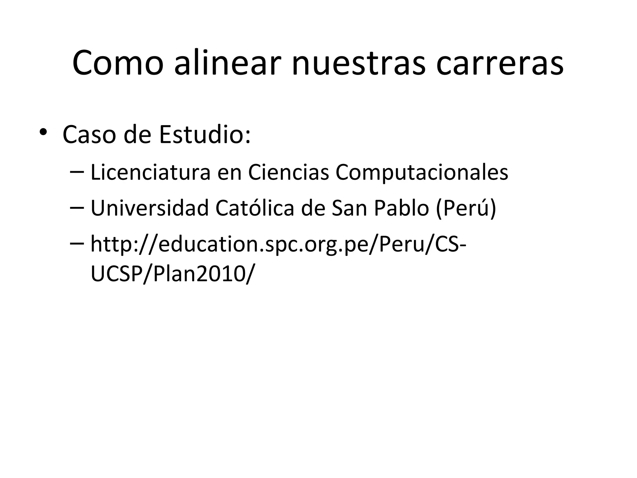 Como alinear nuestras carreras
• Caso de Estudio:
  – Licenciatura en Ciencias Computacionales
  – Universidad Católica de San Pablo (Perú)
  – http://education.spc.org.pe/Peru/CS-
    UCSP/Plan2010/
 