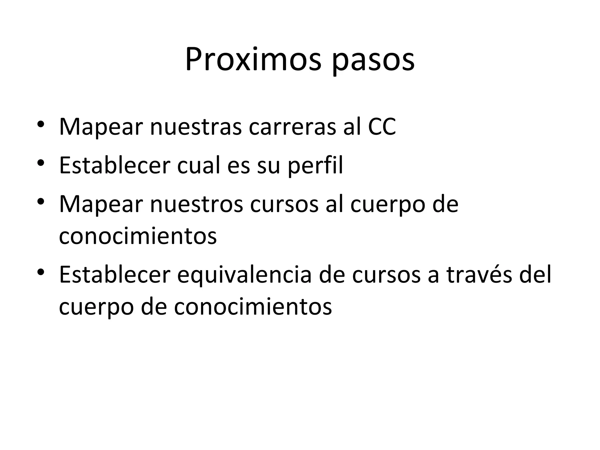 Proximos pasos
• Mapear nuestras carreras al CC
• Establecer cual es su perfil
• Mapear nuestros cursos al cuerpo de
  conocimientos
• Establecer equivalencia de cursos a través del
  cuerpo de conocimientos
 