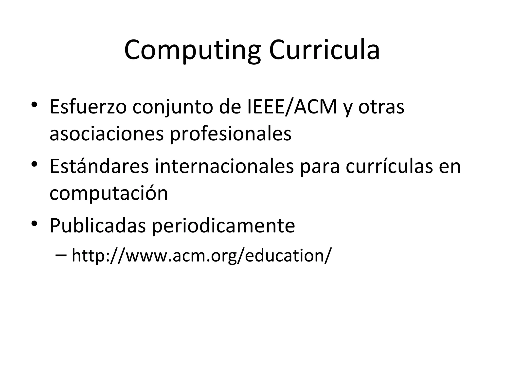 Computing Curricula
• Esfuerzo conjunto de IEEE/ACM y otras
  asociaciones profesionales
• Estándares internacionales para currículas en
  computación
• Publicadas periodicamente
  – http://www.acm.org/education/
 