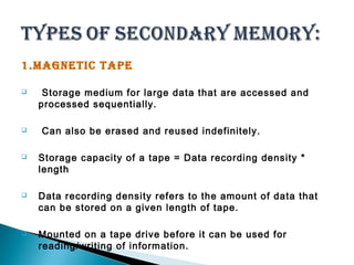 1.MAGNETIC TAPE 
 Storage medium for large data that are accessed and 
processed sequentially. 
 Can also be erased and reused indefinitely. 
 Storage capacity of a tape = Data recording density * 
length 
 Data recording density refers to the amount of data that 
can be stored on a given length of tape. 
 Mounted on a tape drive before it can be used for 
reading/writing of information. 
 