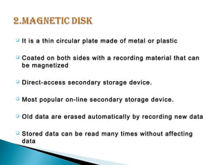  It is a thin circular plate made of metal or plastic 
 Coated on both sides with a recording material that can 
be magnetized 
 Direct-access secondary storage device. 
 Most popular on-line secondary storage device. 
 Old data are erased automatically by recording new data 
 Stored data can be read many times without affecting 
data 
 