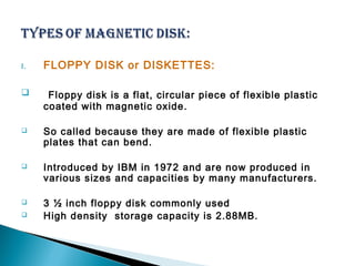 I. FLOPPY DISK or DISKETTES: 
 Floppy disk is a flat, circular piece of flexible plastic 
coated with magnetic oxide. 
 So called because they are made of flexible plastic 
plates that can bend. 
 Introduced by IBM in 1972 and are now produced in 
various sizes and capacities by many manufacturers. 
 3 ½ inch floppy disk commonly used 
 High density storage capacity is 2.88MB. 
 