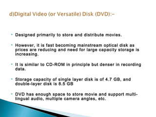  Designed primarily to store and distribute movies. 
 However, it is fast becoming mainstream optical disk as 
prices are reducing and need for large capacity storage is 
increasing. 
 It is similar to CD-ROM in principle but denser in recording 
data. 
 Storage capacity of single layer disk is of 4.7 GB, and 
double-layer disk is 8.5 GB 
 DVD has enough space to store movie and support multi-lingual 
audio, multiple camera angles, etc. 
 