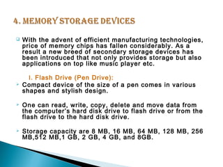  With the advent of efficient manufacturing technologies, 
price of memory chips has fallen considerably. As a 
result a new breed of secondary storage devices has 
been introduced that not only provides storage but also 
applications on top like music player etc. 
I. Flash Drive (Pen Drive): 
 Compact device of the size of a pen comes in various 
shapes and stylish design. 
 One can read, write, copy, delete and move data from 
the computer’s hard disk drive to flash drive or from the 
flash drive to the hard disk drive. 
 Storage capacity are 8 MB, 16 MB, 64 MB, 128 MB, 256 
MB,512 MB,1 GB, 2 GB, 4 GB, and 8GB. 
 
