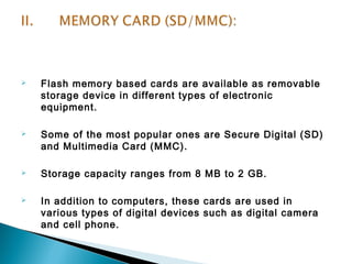  Flash memory based cards are available as removable 
storage device in different types of electronic 
equipment. 
 Some of the most popular ones are Secure Digital (SD) 
and Multimedia Card (MMC). 
 Storage capacity ranges from 8 MB to 2 GB. 
 In addition to computers, these cards are used in 
various types of digital devices such as digital camera 
and cell phone. 
 