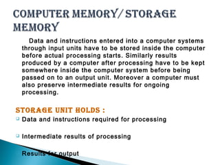Data and instructions entered into a computer systems 
through input units have to be stored inside the computer 
before actual processing starts. Similarly results 
produced by a computer after processing have to be kept 
somewhere inside the computer system before being 
passed on to an output unit. Moreover a computer must 
also preserve intermediate results for ongoing 
processing. 
Storage unit holdS : 
 Data and instructions required for processing 
 Intermediate results of processing 
 Results for output 
 