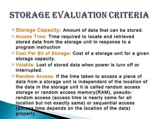  Storage Capacity: Amount of data that can be stored. 
 Access Time: Time required to locate and retrieved 
stored data from the storage unit in response to a 
program instruction 
 Cost Per Bit of Storage: Cost of a storage unit for a given 
storage capacity. 
 Volatile: Lost of stored data when power is turn off or 
interrupted. 
 Random Access: If the time taken to access a piece of 
data from a storage unit is independent of the location of 
the data in the storage unit it is called random access 
storage or random access memory(RAM), pseudo-random 
access (access time is nearly same for all 
location but not exactly same) or sequential access 
(access time depends on the location of the data) 
property. 
 