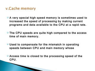  A very special high speed memory is sometimes used to 
increased the speed of processing by making current 
programs and data available to the CPU at a rapid rate. 
 The CPU speeds are quite high compared to the access 
time of main memory. 
 Used to compensate for the mismatch in operating 
speeds between CPU and main memory whose 
 Access time is closed to the processing speed of the 
CPU. 
 