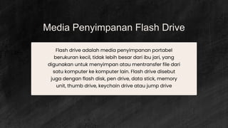 Media Penyimpanan Flash Drive
Flash drive adalah media penyimpanan portabel
berukuran kecil, tidak lebih besar dari ibu jari, yang
digunakan untuk menyimpan atau mentransfer file dari
satu komputer ke komputer lain. Flash drive disebut
juga dengan flash disk, pen drive, data stick, memory
unit, thumb drive, keychain drive atau jump drive
 
