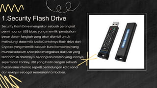 1.Security Flash Drive
Security Flash Drive merupakan sebuah perangkat
penyimpanan USB biasa yang memiliki perubahan
besar dalam langkah yang akan diambil untuk
melindungi data milik Anda.Contohnya flash drive dari
Cryptex, yang memiliki sebuah kunci kombinasi yang
muncul sebelum Anda bisa mengakses disk USB yang
tertanam di dalamnya. Sedangkan contoh yang lainnya,
seperti dari IronKey, USB yang hadir dengan sebuah
mekanisme internal, seperti perlindungan kata sandi
dan enkripsi sebagai keamanan tambahan.
 