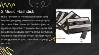 2.Music Flashdisk
Music flashdisk ini merupakan sebuah jenis
flashdisk yang digunakan untuk menyimpan
dan memainkan file musik. Flashdisk jenis ini
juga bisa digunakan memindahkan musik dari
satu device ke device lainnya. Untuk bentuknya,
Anda bisa menemukan model flashdisk musik
ini dengan model yang menarik atau yang
portable.
 