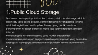 1.Public Cloud Storage
Dari semua jenisnya, dapat dikatakan bahwa public cloud storage adalah
salah satu yang paling populer. Contoh dari jenis ini yang paling terkenal
adalah Google Drive, dan Drop Box. Sifatnya yang publik membuat
penyimpanan ini dapat diakses di mana saja selama terdapat jaringan
internet.
Kelebihan jenis ini selain aksesnya yang mudah adalah tidak
membutuhkan perawatan dengan kapasitas penyimpanan yang besar dan
terjangkau. Sayangnya, penyimpanan ini jauh lebih rentan keamanannya.
 