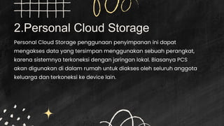 2.Personal Cloud Storage
Personal Cloud Storage penggunaan penyimpanan ini dapat
mengakses data yang tersimpan menggunakan sebuah perangkat,
karena sistemnya terkoneksi dengan jaringan lokal. Biasanya PCS
akan digunakan di dalam rumah untuk diakses oleh seluruh anggota
keluarga dan terkoneksi ke device lain.
 
