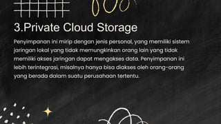 3.Private Cloud Storage
Penyimpanan ini mirip dengan jenis personal, yang memiliki sistem
jaringan lokal yang tidak memungkinkan orang lain yang tidak
memiliki akses jaringan dapat mengakses data. Penyimpanan ini
lebih terintegrasi, misalnya hanya bisa diakses oleh orang-orang
yang berada dalam suatu perusahaan tertentu.
 