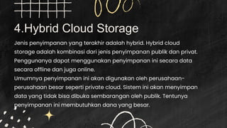 4.Hybrid Cloud Storage
Jenis penyimpanan yang terakhir adalah hybrid. Hybrid cloud
storage adalah kombinasi dari jenis penyimpanan publik dan privat.
Penggunanya dapat menggunakan penyimpanan ini secara data
secara offline dan juga online.
Umumnya penyimpanan ini akan digunakan oleh perusahaan-
perusahaan besar seperti private cloud. Sistem ini akan menyimpan
data yang tidak bisa dibuka sembarangan oleh publik. Tentunya
penyimpanan ini membutuhkan dana yang besar.
 