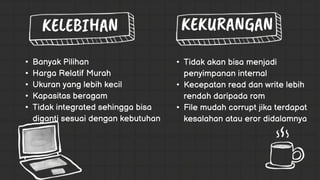 • Tidak akan bisa menjadi
penyimpanan internal
• Kecepatan read dan write lebih
rendah daripada rom
• File mudah corrupt jika terdapat
kesalahan atau eror didalamnya
• Banyak Pilihan
• Harga Relatif Murah
• Ukuran yang lebih kecil
• Kapasitas beragam
• Tidak integrated sehingga bisa
diganti sesuai dengan kebutuhan
 