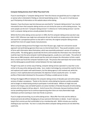 Computer Dating Services Aren’t What They Used To Be

If you’re searching for a “computer dating service” then the chances are good that you’re a single man
or woman who is interested in finding an internet based dating service. If so, you’re in luck because
you’ll find plenty of information on this website about online dating.

However, if you found your way here because you searched for “computer dating services” you may be
interested to learn that computer dating services are not strictly the same as online dating services. Yes,
some people use the term “computer dating services” in reference to “online dating services”, but the
truth is computer dating services actually predate the internet.

Whilst the first online dating service was born in 1995, the first computer dating service was born way
back in 1957. Whereas now single men and women all over the world can simply jump on the internet
and search for a prospective partner to chat with in real time, the original computer dating services
worked from more of a paper-based, manual process.

When computer dating services first began more than 50 years ago, single men and women would
approach real world dating agencies (there was no internet back then!). They would complete a series
of forms with information about themselves, which was essentially yesteryear’s version of creating an
online profile. The dating agency would take the forms and translate the information into a format that
could be input into the early computer matchmaking programs, usually via a card reader. The earliest of
these was an IBM computer, which would read the cards and compare the information to find a match.
Once a match was found the computer had done its job. The process then went back into human hands
and the dating agency would broker contact between the two single people.

Though it may seem an archaic way of dating, computer dating services operated in a way that is very
similar to the way online dating works today. Sure, modern technology has removed the need for forms
and replaced card readers with web browsers, but the dating agency is still involved and, whilst the
process is more sophisticated and automated, the objective remains exactly the same – to match
profiles of likeminded individuals for the purpose of finding a suitable person to date.

Perhaps the biggest different between the computer dating services of decades past and online dating
services of today is acceptance. Thanks to the internet, online dating has become socially acceptable
and no longer an embarrassing activity to participate in and talk about. Millions of single men and
women of all shapes, sizes and belief systems are active members of literally thousands of online dating
services and are happy to tell you about it. And of course this is fortunate, because loneliness should
not be something anyone has to continue experiencing when there are many likeminded single
individuals out there wanting to meet new friends or partners.

If you’re single and searching, try an online dating service. Most offer free trials and the ability to
browse personal ads without divulging any of your personal information or details. It won’t take you
long to find a service you feel comfortable to try a membership with. Within minutes you could be
chatting to your soul mate. You live in a lucky time where computer dating services are not what they
used to be.
 