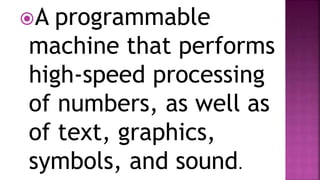 A programmable
machine that performs
high-speed processing
of numbers, as well as
of text, graphics,
symbols, and sound.
 