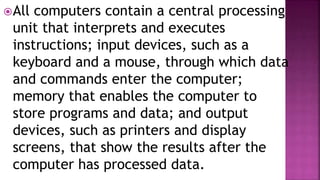 All computers contain a central processing
unit that interprets and executes
instructions; input devices, such as a
keyboard and a mouse, through which data
and commands enter the computer;
memory that enables the computer to
store programs and data; and output
devices, such as printers and display
screens, that show the results after the
computer has processed data.
 