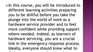 In this course, you will be introduced to
different learning activities preparing
you to be skillful before you take the
plunge into the world of work as a
hardware service provider and to feel
more confident while providing support
where needed. Indeed, as learners of
hardware servicing, you are a crucial
link in the emergency response process.
Ideally, everyone should know what to
 