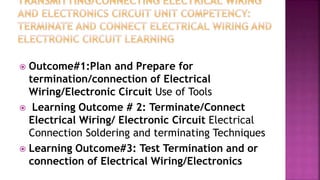  Outcome#1:Plan and Prepare for
termination/connection of Electrical
Wiring/Electronic Circuit Use of Tools
 Learning Outcome # 2: Terminate/Connect
Electrical Wiring/ Electronic Circuit Electrical
Connection Soldering and terminating Techniques
 Learning Outcome#3: Test Termination and or
connection of Electrical Wiring/Electronics
 
