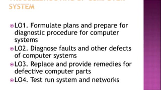LO1. Formulate plans and prepare for
diagnostic procedure for computer
systems
LO2. Diagnose faults and other defects
of computer systems
LO3. Replace and provide remedies for
defective computer parts
LO4. Test run system and networks
 