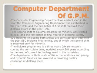 Computer Department
Of G.P.M.
•The Computer Engineering Department was established in the
year The Computer Engineering Department was established in
the year 1994 and the first batch of first shift received their
diploma award in the year 1997.
• The second shift of diploma program for minority was started
in 2011 and the first batch of final year is in pipeline. Nearly
120 students (including both shifts) are admitted each year into
the post SSC Diploma Programme, out of which the second shift
is reserved only for minority.
•The diploma programme is a three years (six semesters)
course, the curriculum being updated every 3-4 years according
to the need of current technology used in the industries.
•The department with its state of the art laboratories and young
and dynamic faculties are involved in providing quality
education at diploma level.
•
 